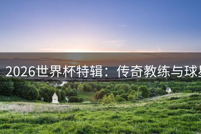 2026世界杯特辑：传奇教练与球星的荣耀之路